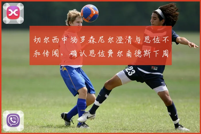 切尔西中场罗森尼尔澄清与恩佐不和传闻,确认恩佐费尔南德斯下周归队训练时间线