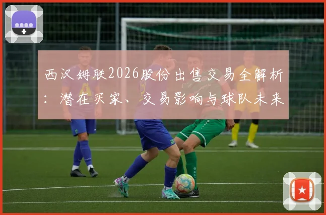 西汉姆联2026股份出售交易全解析:潜在买家、交易影响与球队未来前景深度解读