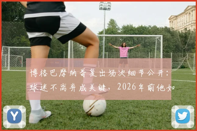 博格巴摩纳哥复出场次细节公开：球迷不离弃成关键，2026年前他如何规划职业生涯