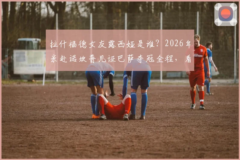 拉什福德女友露西娅是谁?2026年亲赴诺坎普见证巴萨夺冠全程,看台激动落泪缘由揭秘