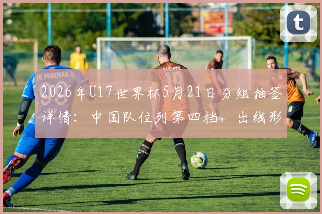 2026年U17世界杯5月21日分组抽签详情:中国队位列第四档,出线形势全面解析与前景展望