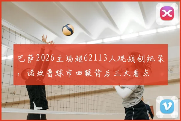巴萨2026主场超62113人观战创纪录，诺坎普球市回暖背后三大看点