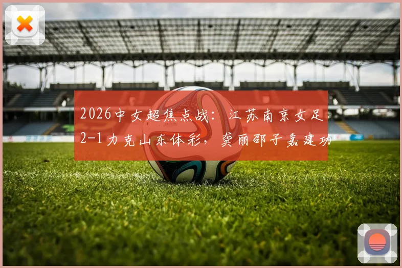 2026中女超焦点战:江苏南京女足2-1力克山东体彩,龚丽邵子嘉建功,最新积分榜解读