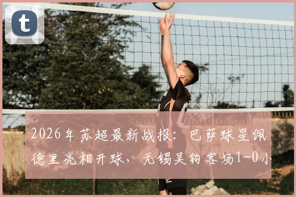 2026年苏超最新战报：巴萨球星佩德里亮相开球，无锡吴钩客场1-0小胜苏州东吴，谢志伟打入制胜球
