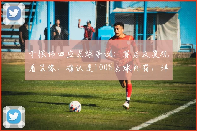 于根伟回应点球争议:赛后反复观看录像,确认是100%点球判罚,详解判罚关键点