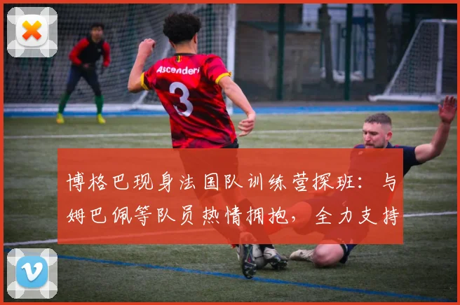博格巴现身法国队训练营探班:与姆巴佩等队员热情拥抱,全力支持2026大赛征程