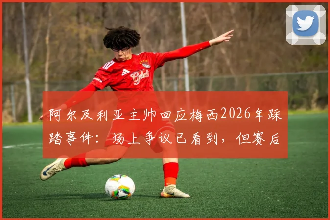 阿尔及利亚主帅回应梅西2026年踩踏事件:场上争议已看到,但赛后选择冷处理
