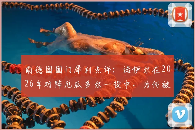 前德国国门犀利点评:诺伊尔在2026年对阵厄瓜多尔一役中,为何被批“不够主动”?深度复盘解析