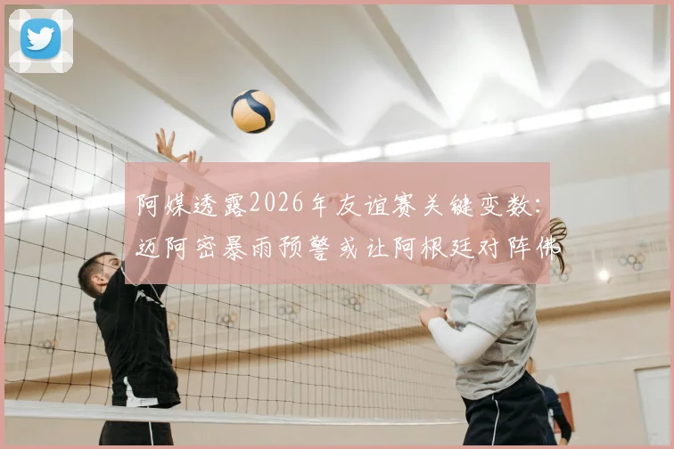 阿媒透露2026年友谊赛关键变数:迈阿密暴雨预警或让阿根廷对阵佛得角遇阻,天气成决定性因素