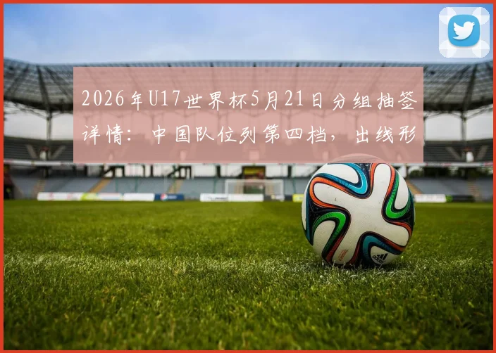 2026年U17世界杯5月21日分组抽签详情:中国队位列第四档,出线形势全面解析与前景展望