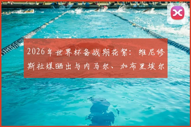 2026年世界杯备战期花絮:维尼修斯社媒晒出与内马尔、加布里埃尔、吉马良斯打牌休闲照引热议
