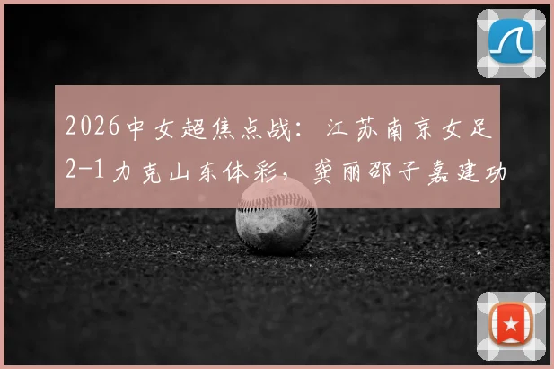2026中女超焦点战:江苏南京女足2-1力克山东体彩,龚丽邵子嘉建功,最新积分榜解读