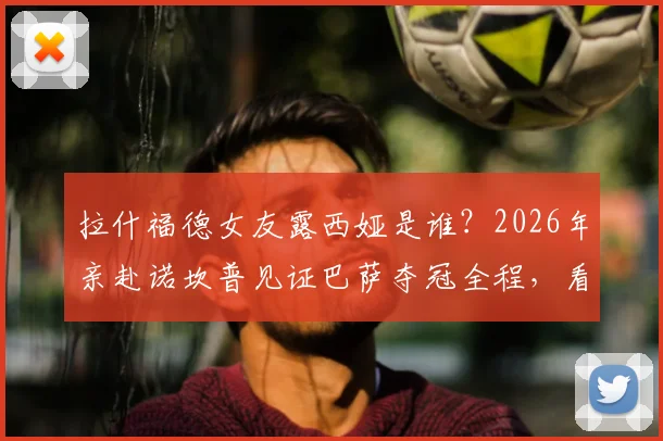 拉什福德女友露西娅是谁？2026年亲赴诺坎普见证巴萨夺冠全程，看台激动落泪缘由揭秘