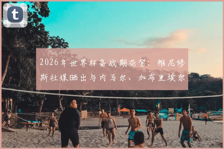 2026年世界杯备战期花絮：维尼修斯社媒晒出与内马尔、加布里埃尔、吉马良斯打牌休闲照引热议