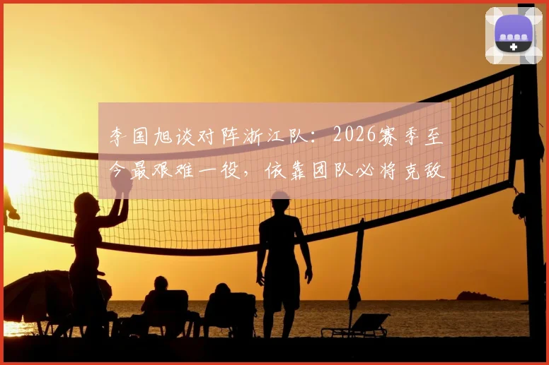 李国旭谈对阵浙江队：2026赛季至今最艰难一役，依靠团队必将克敌