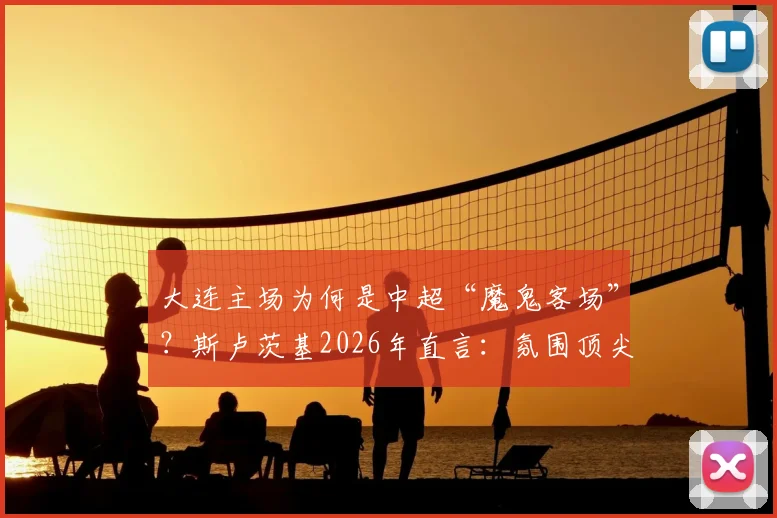 大连主场为何是中超“魔鬼客场”?斯卢茨基2026年直言:氛围顶尖,对客队是严峻挑战