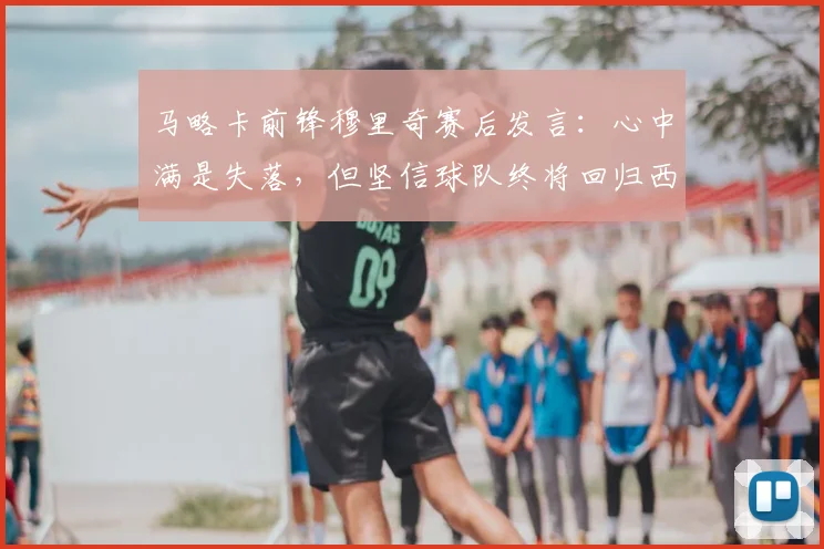 马略卡前锋穆里奇赛后发言:心中满是失落,但坚信球队终将回归西甲,附马略卡队2026赛季分析与球星转会动态