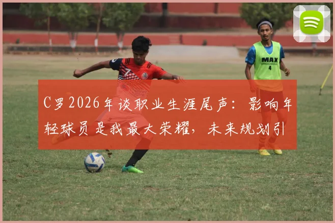 C罗2026年谈职业生涯尾声:影响年轻球员是我最大荣耀,未来规划引猜测