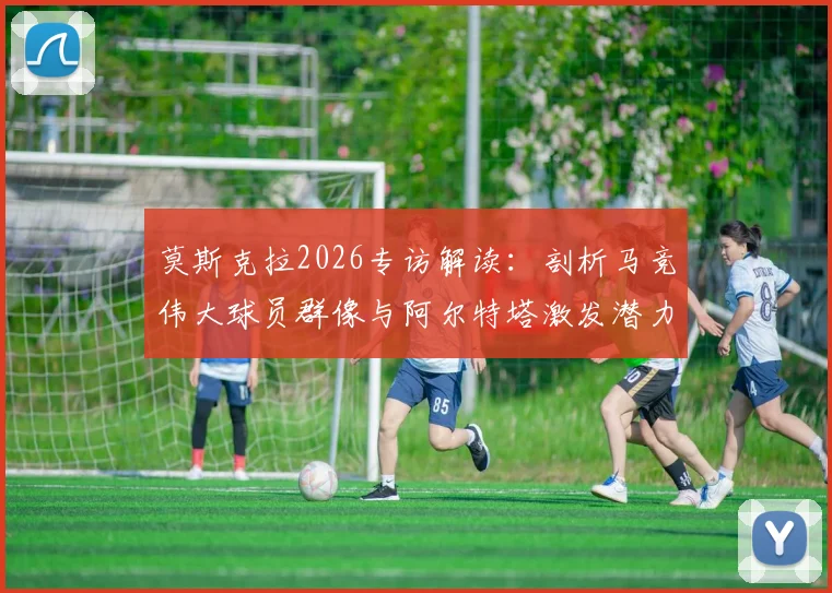 莫斯克拉2026专访解读:剖析马竞伟大球员群像与阿尔特塔激发潜力之道