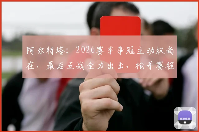 阿尔特塔:2026赛季争冠主动权尚在,最后五战全力出击,枪手赛程与历史冲刺表现深度分析