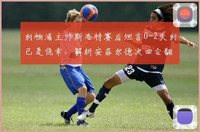 利物浦主帅斯洛特赛后坦言0-2失利已是侥幸,解析安菲尔德次回合翻盘三大关键与球迷真实反应