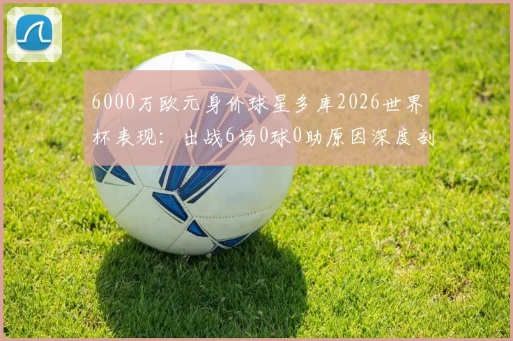 6000万欧元身价球星多库2026世界杯表现:出战6场0球0助原因深度剖析,对比曼城数据反差巨大