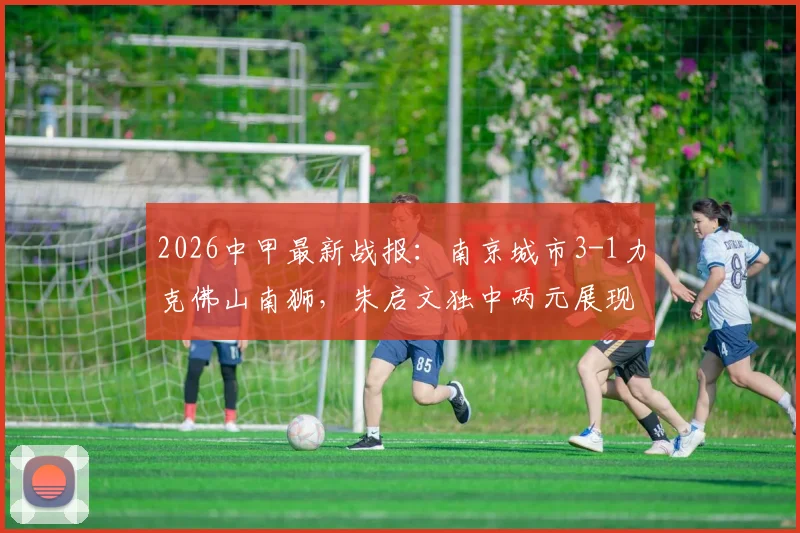 2026中甲最新战报:南京城市3-1力克佛山南狮,朱启文独中两元展现核心价值,附本场关键数据深度解读
