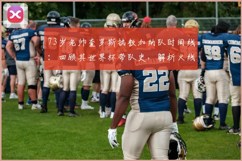 73岁老帅奎罗斯执教加纳队时间线:回顾其世界杯带队史,解析火线救场战术与2026前景