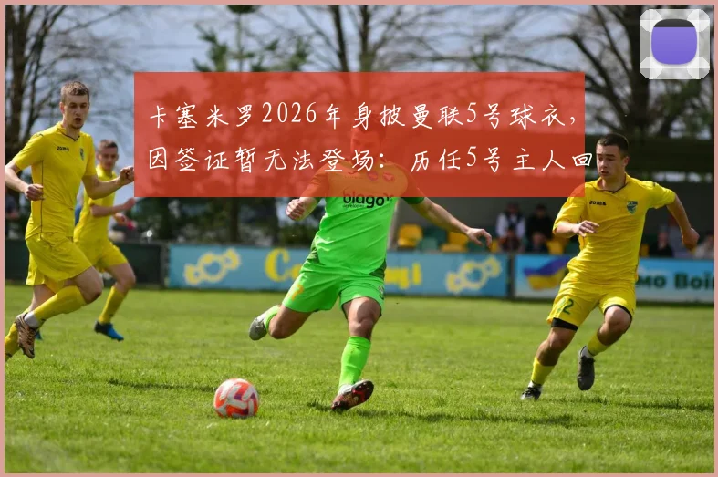 卡塞米罗2026年身披曼联5号球衣,因签证暂无法登场:历任5号主人回顾与球员签证办理时长解析