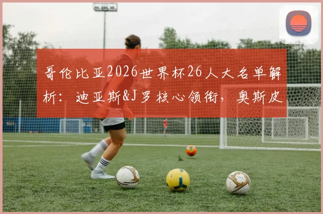 哥伦比亚2026世界杯26人大名单解析:迪亚斯&J罗核心领衔,奥斯皮纳最后一舞?附阵容年龄与阵型展望