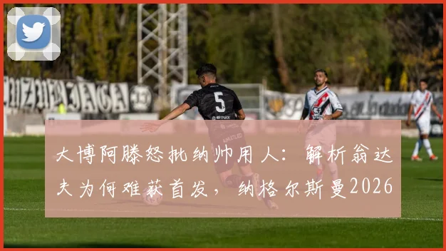大博阿滕怒批纳帅用人:解析翁达夫为何难获首发,纳格尔斯曼2026年帅位面临下课危机
