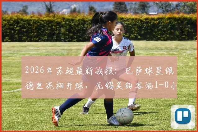 2026年苏超最新战报:巴萨球星佩德里亮相开球,无锡吴钩客场1-0小胜苏州东吴,谢志伟打入制胜球