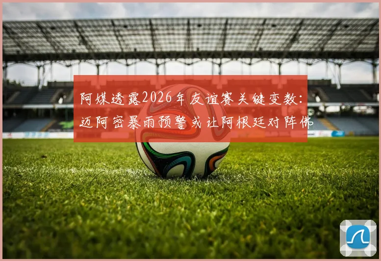 阿媒透露2026年友谊赛关键变数：迈阿密暴雨预警或让阿根廷对阵佛得角遇阻，天气成决定性因素