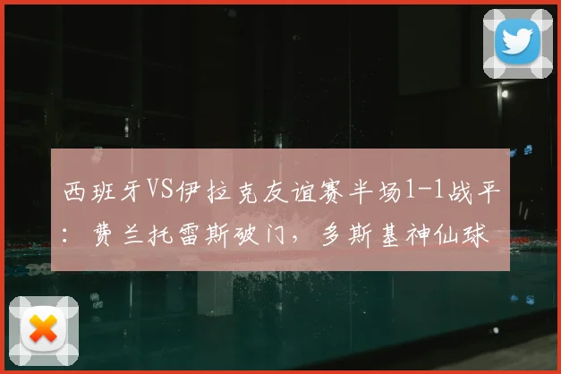 西班牙VS伊拉克友谊赛半场1-1战平:费兰托雷斯破门,多斯基神仙球扳平,解析2026年欧洲杯备战阵容