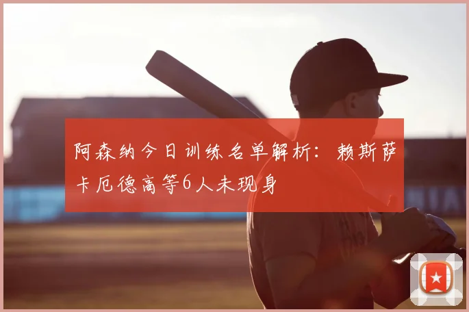 阿森纳今日训练名单解析:赖斯萨卡厄德高等6人未现身
