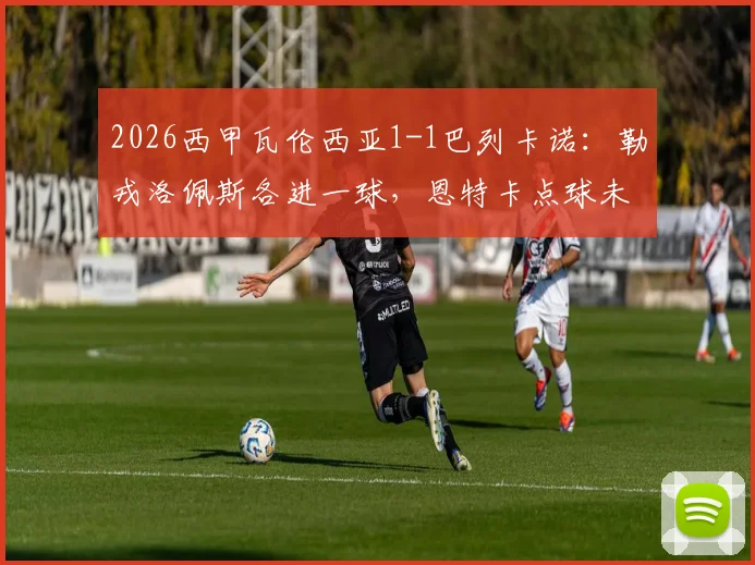 2026西甲瓦伦西亚1-1巴列卡诺:勒戎洛佩斯各进一球,恩特卡点球未中比赛回顾与球员数据一览