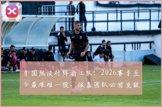 李国旭谈对阵浙江队:2026赛季至今最艰难一役,依靠团队必将克敌