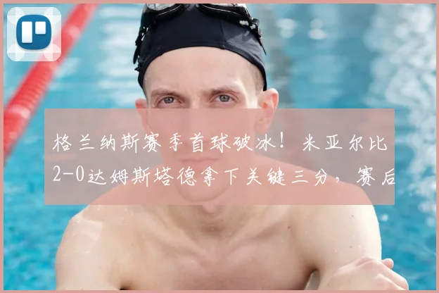 格兰纳斯赛季首球破冰!米亚尔比2-0达姆斯塔德拿下关键三分,赛后深度复盘分析