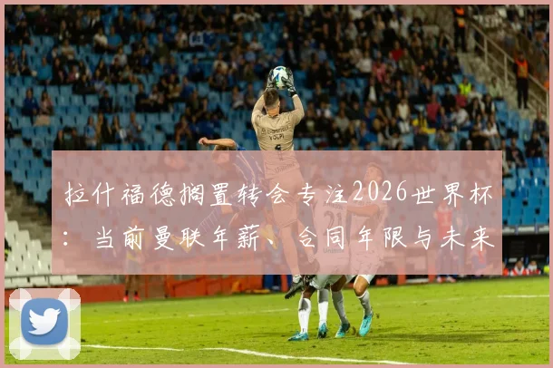 拉什福德搁置转会专注2026世界杯:当前曼联年薪、合同年限与未来去留分析,状态回暖是关键
