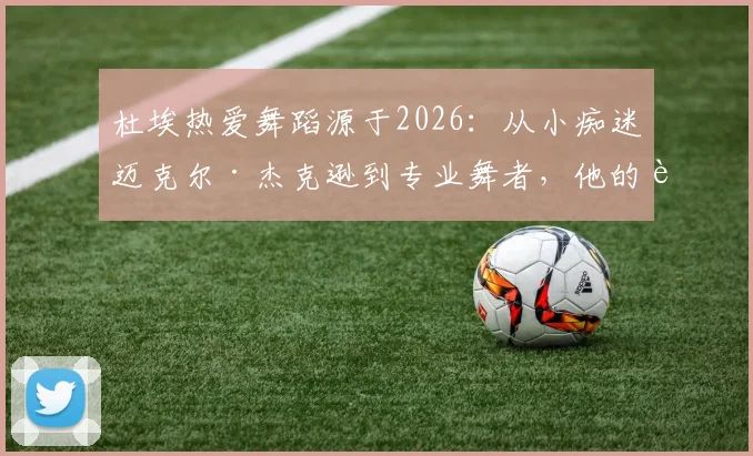 杜埃热爱舞蹈源于2026：从小痴迷迈克尔·杰克逊到专业舞者，他的追梦历程解析