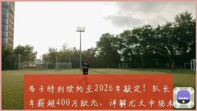 洛卡特利续约至2026年敲定！队长年薪超400万欧元，详解尤文中场未来蓝图