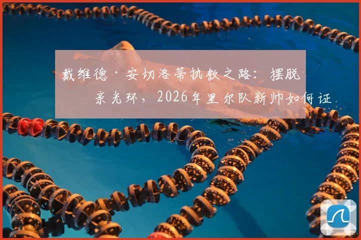 戴维德·安切洛蒂执教之路：摆脱父亲光环，2026年里尔队新帅如何证明自己