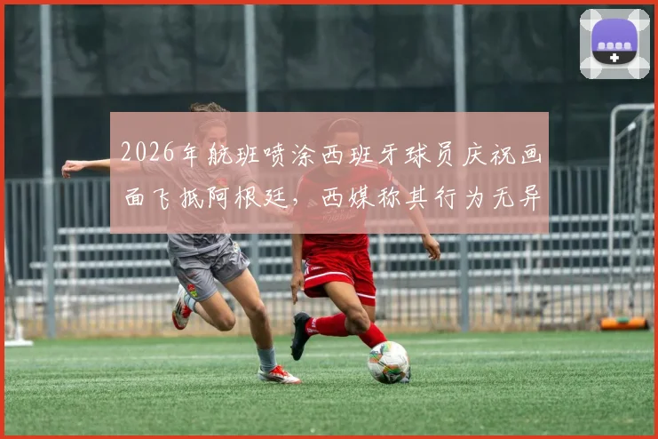 2026年航班喷涂西班牙球员庆祝画面飞抵阿根廷，西媒称其行为无异于在伤口撒盐