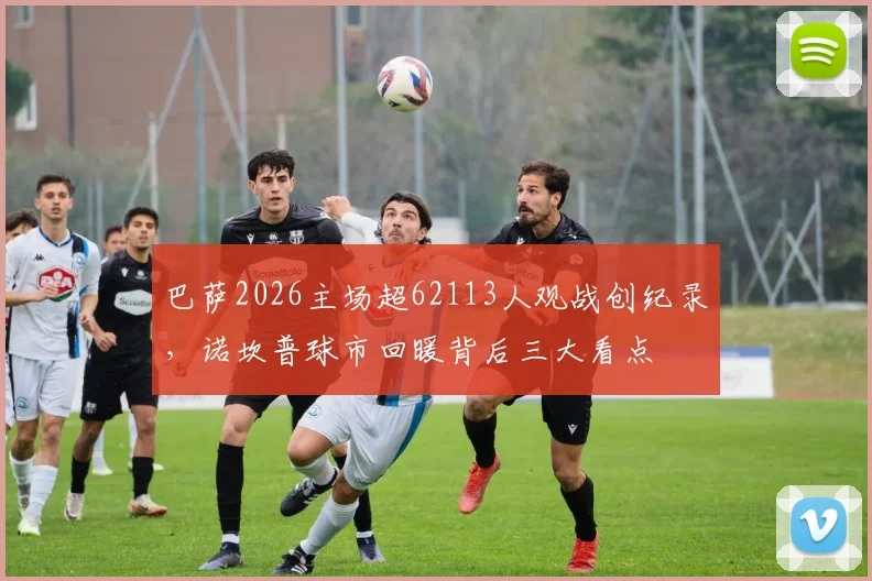 巴萨2026主场超62113人观战创纪录,诺坎普球市回暖背后三大看点