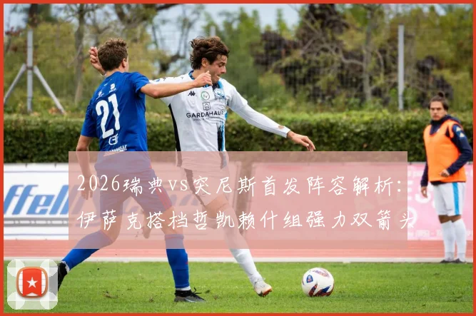 2026瑞典vs突尼斯首发阵容解析：伊萨克搭档哲凯赖什组强力双箭头，曼联边锋埃兰加为何替补？
