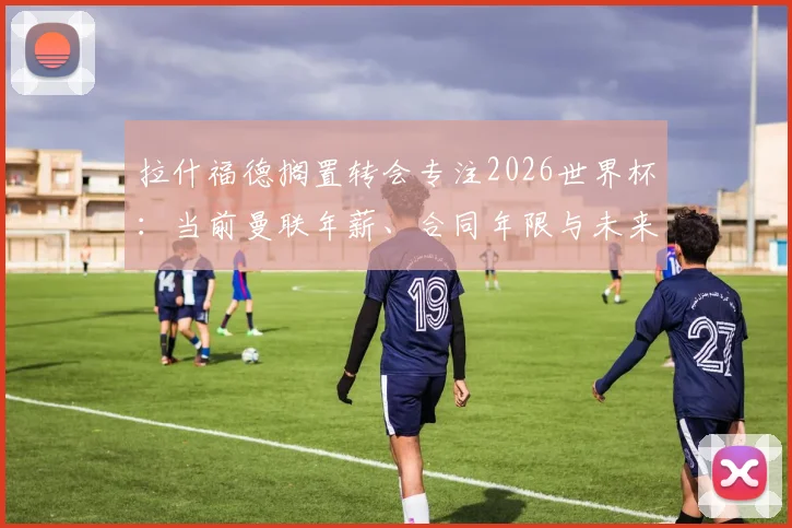 拉什福德搁置转会专注2026世界杯:当前曼联年薪、合同年限与未来去留分析,状态回暖是关键