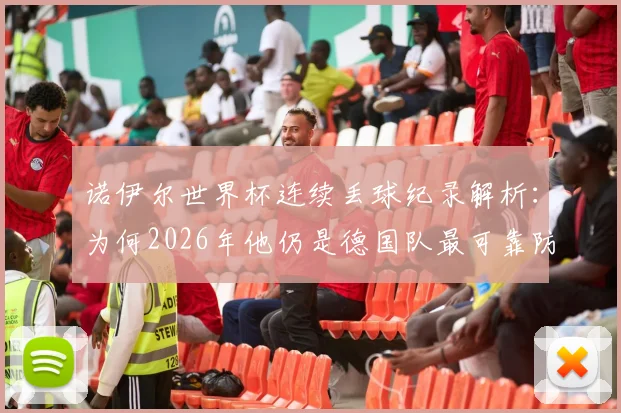 诺伊尔世界杯连续丢球纪录解析：为何2026年他仍是德国队最可靠防线？