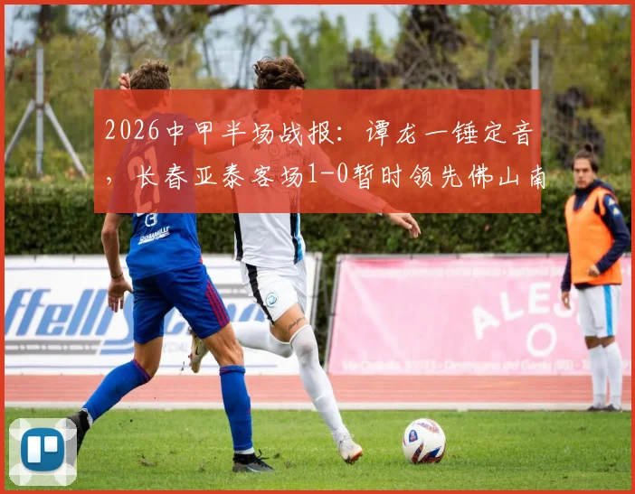2026中甲半场战报:谭龙一锤定音,长春亚泰客场1-0暂时领先佛山南狮