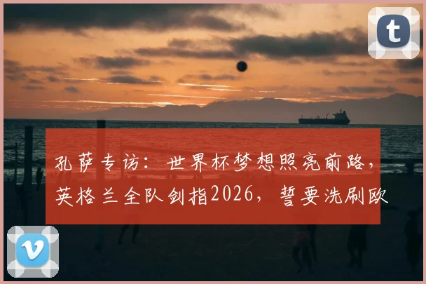 孔萨专访:世界杯梦想照亮前路,英格兰全队剑指2026,誓要洗刷欧洲杯失冠之痛