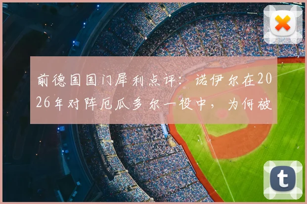 前德国国门犀利点评:诺伊尔在2026年对阵厄瓜多尔一役中,为何被批“不够主动”?深度复盘解析